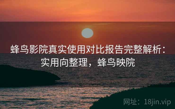 蜂鸟影院真实使用对比报告完整解析:实用向整理,蜂鸟映院 蜂鸟影院真实使用对比报告完整解析:实用向整理,蜂鸟映院