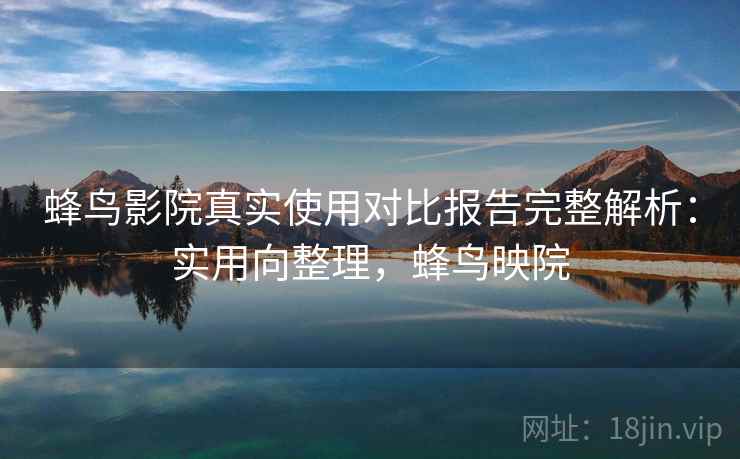 蜂鸟影院真实使用对比报告完整解析：实用向整理，蜂鸟映院
