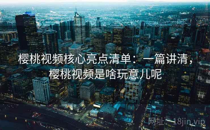 樱桃视频核心亮点清单：一篇讲清，樱桃视频是啥玩意儿呢