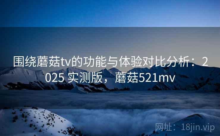 围绕蘑菇tv的功能与体验对比分析：2025 实测版，蘑菇521mv