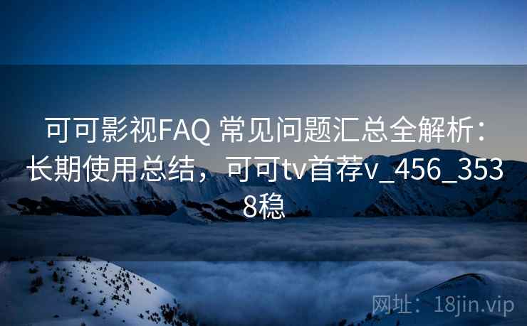 可可影视FAQ 常见问题汇总全解析：长期使用总结，可可tv首荐v_456_3538稳