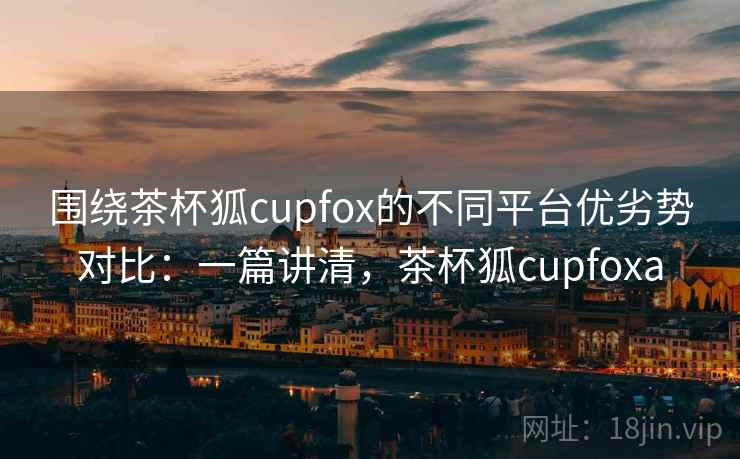 围绕茶杯狐cupfox的不同平台优劣势对比:一篇讲清,茶杯狐cupfoxa 围绕茶杯狐cupfox的不同平台优劣势对比:一篇讲清,茶杯狐cupfoxa