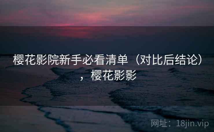 樱花影院新手必看清单(对比后结论),樱花影影 樱花影院新手必看清单(对比后结论),樱花影影