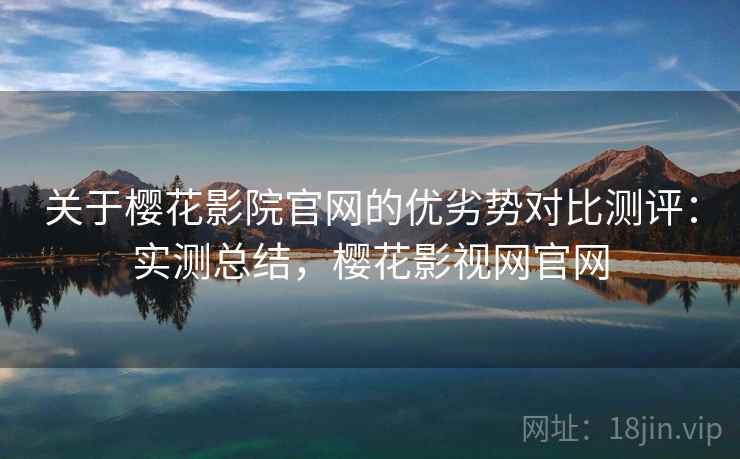 关于樱花影院官网的优劣势对比测评：实测总结，樱花影视网官网