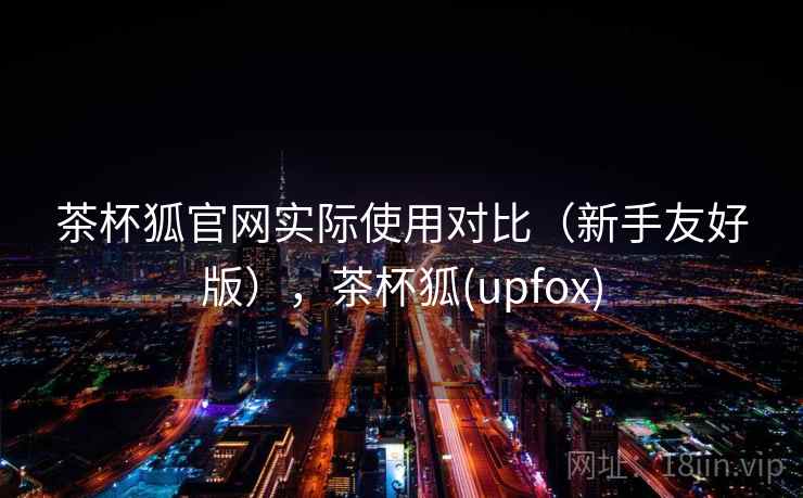 茶杯狐官网实际使用对比（新手友好版），茶杯狐(upfox)