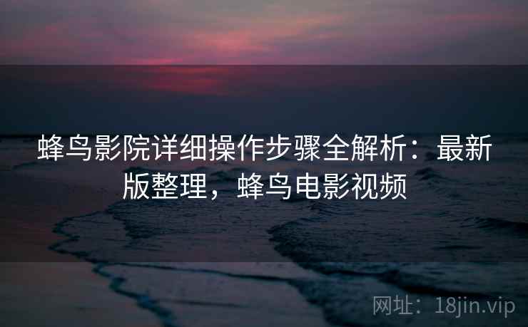 蜂鸟影院详细操作步骤全解析:最新版整理,蜂鸟电影视频 蜂鸟影院详细操作步骤全解析:最新版整理,蜂鸟电影视频