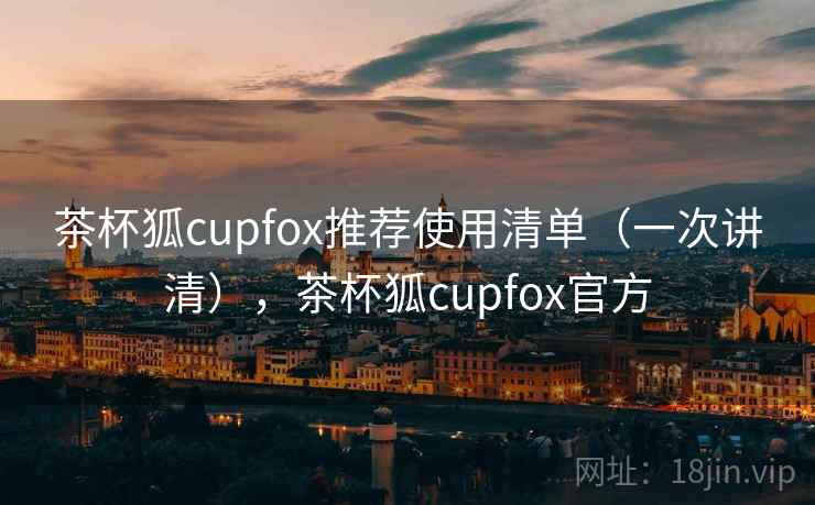 茶杯狐cupfox推荐使用清单（一次讲清），茶杯狐cupfox官方