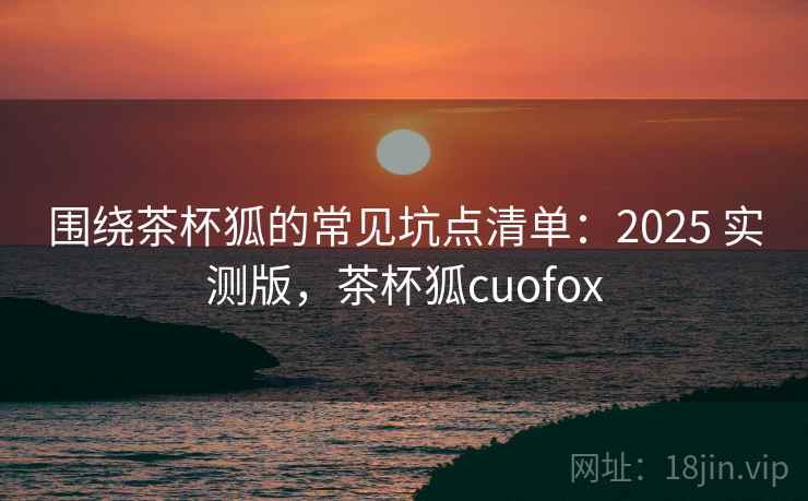 围绕茶杯狐的常见坑点清单:2025 实测版,茶杯狐cuofox 围绕茶杯狐的常见坑点清单:2025 实测版,茶杯狐cuofox