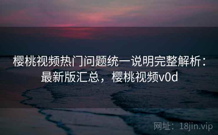 樱桃视频热门问题统一说明完整解析：最新版汇总，樱桃视频v0d