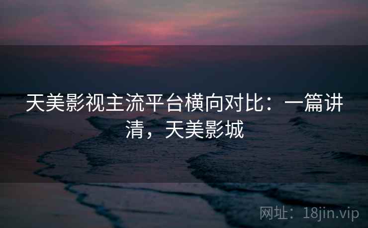 天美影视主流平台横向对比：一篇讲清，天美影城