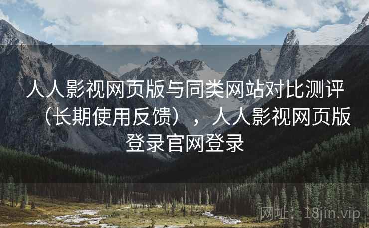 人人影视网页版与同类网站对比测评（长期使用反馈），人人影视网页版登录官网登录
