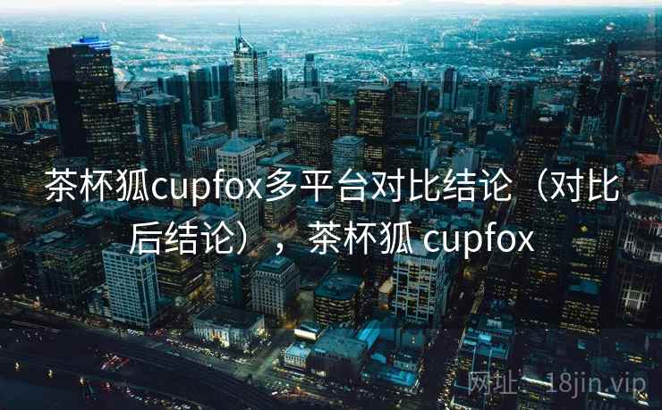 茶杯狐cupfox多平台对比结论（对比后结论），茶杯狐 cupfox
