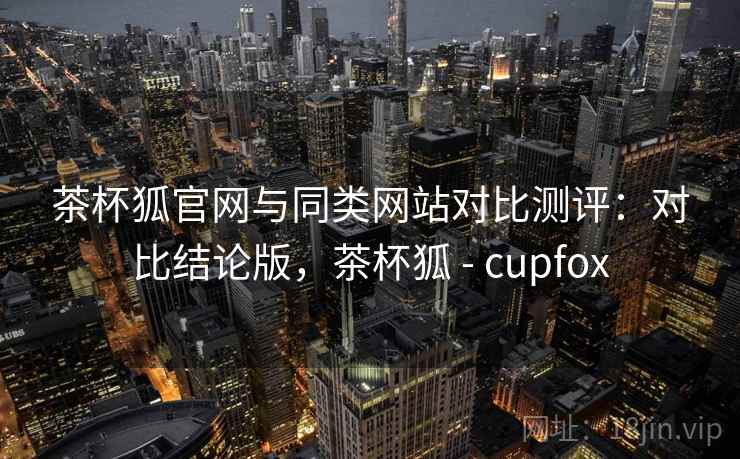 茶杯狐官网与同类网站对比测评：对比结论版，茶杯狐 - cupfox