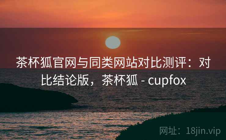 茶杯狐官网与同类网站对比测评：对比结论版，茶杯狐 - cupfox