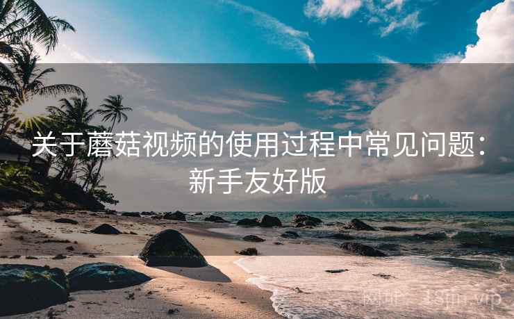关于蘑菇视频的使用过程中常见问题：新手友好版