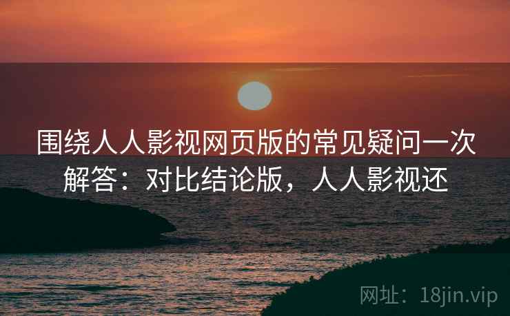围绕人人影视网页版的常见疑问一次解答：对比结论版，人人影视还
