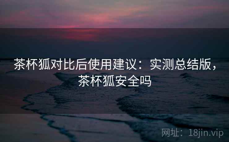 茶杯狐对比后使用建议：实测总结版，茶杯狐安全吗