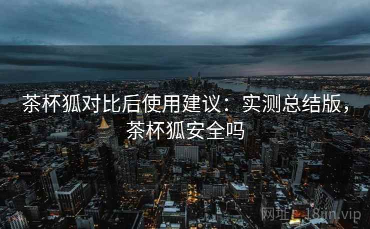茶杯狐对比后使用建议:实测总结版,茶杯狐安全吗 茶杯狐对比后使用建议:实测总结版,茶杯狐安全吗