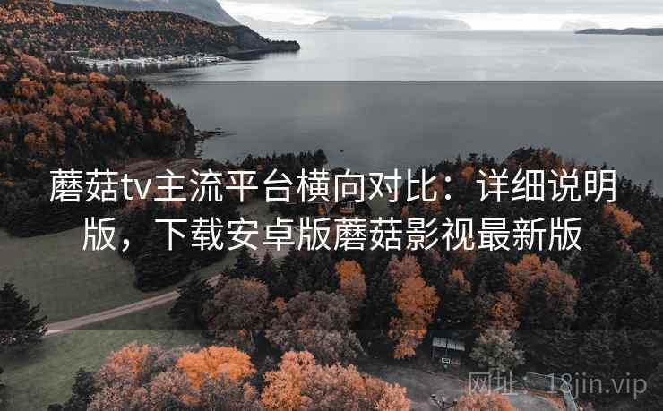 蘑菇tv主流平台横向对比：详细说明版，下载安卓版蘑菇影视最新版