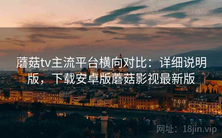 蘑菇tv主流平台横向对比：详细说明版，下载安卓版蘑菇影视最新版
