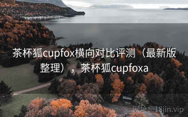 茶杯狐cupfox横向对比评测(最新版整理),茶杯狐cupfoxa 茶杯狐cupfox横向对比评测(最新版整理),茶杯狐cupfoxa