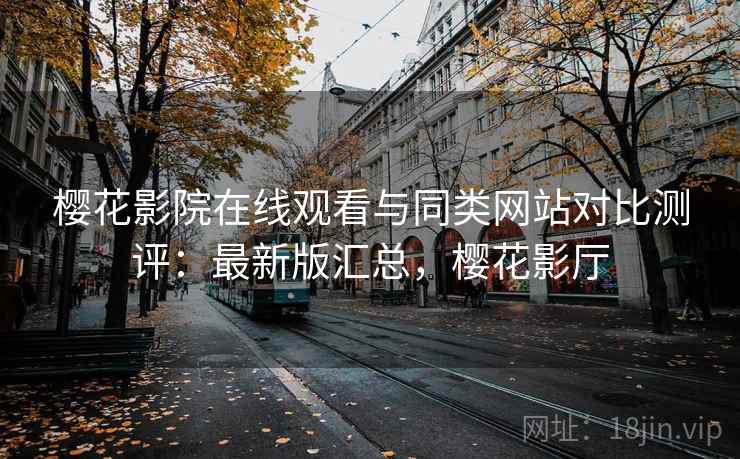 樱花影院在线观看与同类网站对比测评:最新版汇总,樱花影厅 樱花影院在线观看与同类网站对比测评:最新版汇总,樱花影厅