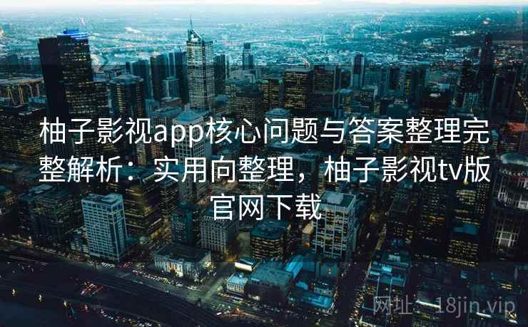 柚子影视app核心问题与答案整理完整解析：实用向整理，柚子影视tv版官网下载