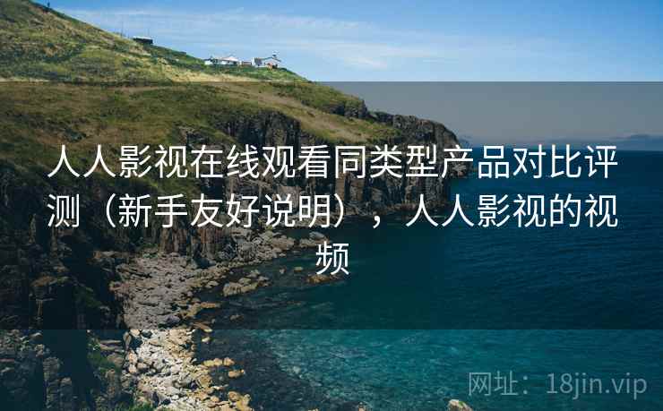 人人影视在线观看同类型产品对比评测（新手友好说明），人人影视的视频