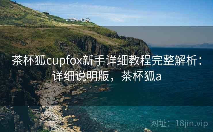 茶杯狐cupfox新手详细教程完整解析：详细说明版，茶杯狐a