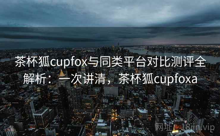 茶杯狐cupfox与同类平台对比测评全解析：一次讲清，茶杯狐cupfoxa