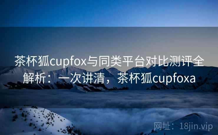 茶杯狐cupfox与同类平台对比测评全解析:一次讲清,茶杯狐cupfoxa 茶杯狐cupfox与同类平台对比测评全解析:一次讲清,茶杯狐cupfoxa