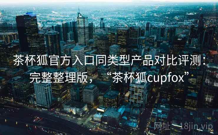 茶杯狐官方入口同类型产品对比评测：完整整理版，“茶杯狐cupfox”
