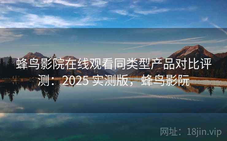 蜂鸟影院在线观看同类型产品对比评测：2025 实测版，蜂鸟影阮
