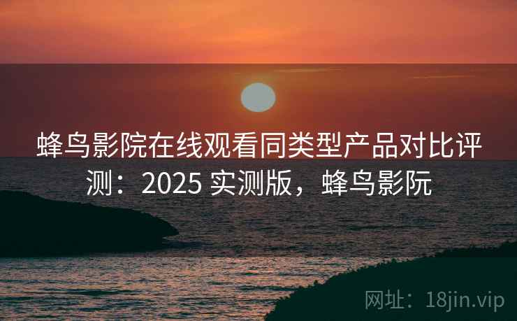 蜂鸟影院在线观看同类型产品对比评测：2025 实测版，蜂鸟影阮