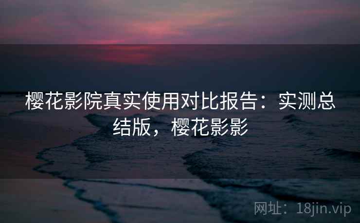 樱花影院真实使用对比报告：实测总结版，樱花影影