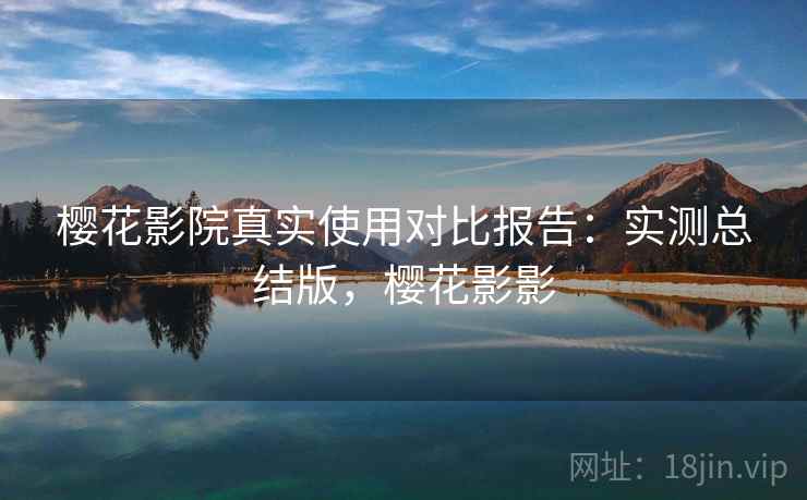 樱花影院真实使用对比报告：实测总结版，樱花影影