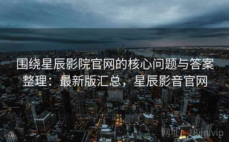 围绕星辰影院官网的核心问题与答案整理：最新版汇总，星辰影音官网