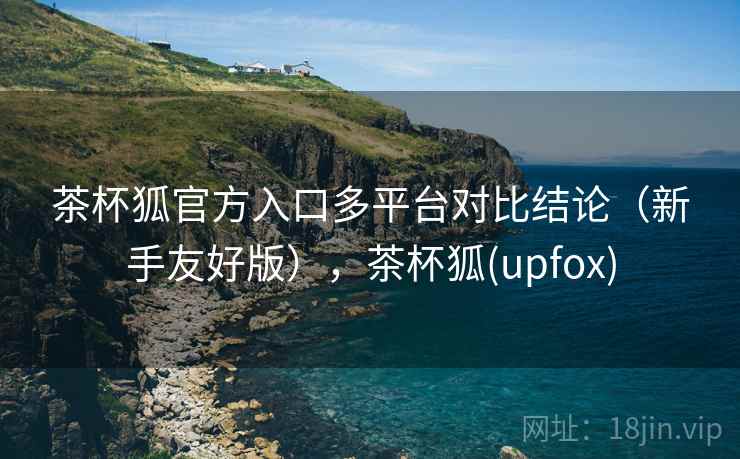 茶杯狐官方入口多平台对比结论（新手友好版），茶杯狐(upfox)