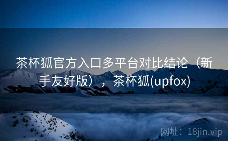 茶杯狐官方入口多平台对比结论(新手友好版),茶杯狐(upfox) 茶杯狐官方入口多平台对比结论(新手友好版),茶杯狐(upfox)