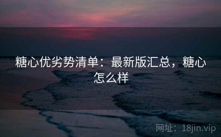 糖心优劣势清单：最新版汇总，糖心怎么样