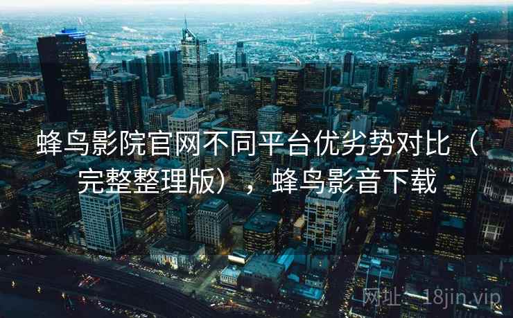 蜂鸟影院官网不同平台优劣势对比（完整整理版），蜂鸟影音下载