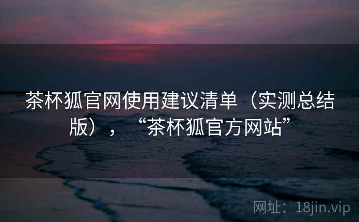茶杯狐官网使用建议清单(实测总结版),“茶杯狐官方网站” 茶杯狐官网使用建议清单(实测总结版),“茶杯狐官方网站”