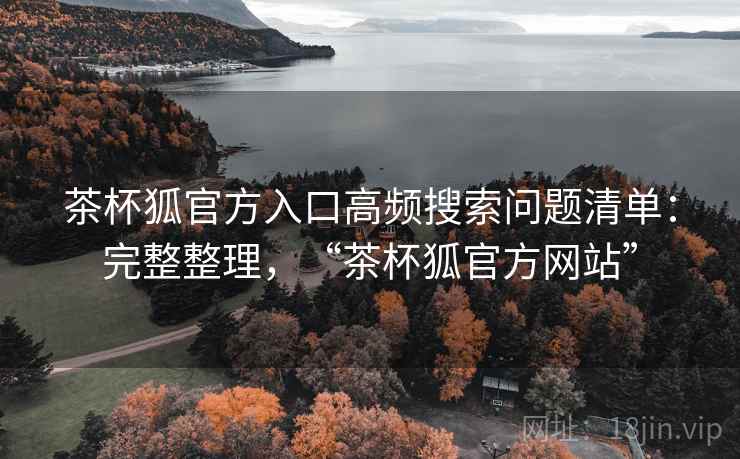 茶杯狐官方入口高频搜索问题清单：完整整理，“茶杯狐官方网站”