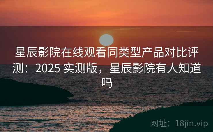 星辰影院在线观看同类型产品对比评测：2025 实测版，星辰影院有人知道吗
