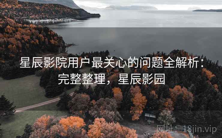 星辰影院用户最关心的问题全解析：完整整理，星辰影园