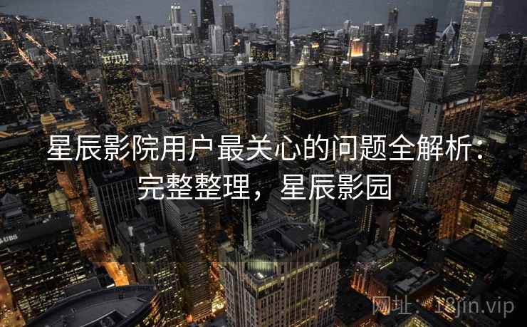 星辰影院用户最关心的问题全解析:完整整理,星辰影园 星辰影院用户最关心的问题全解析:完整整理,星辰影园