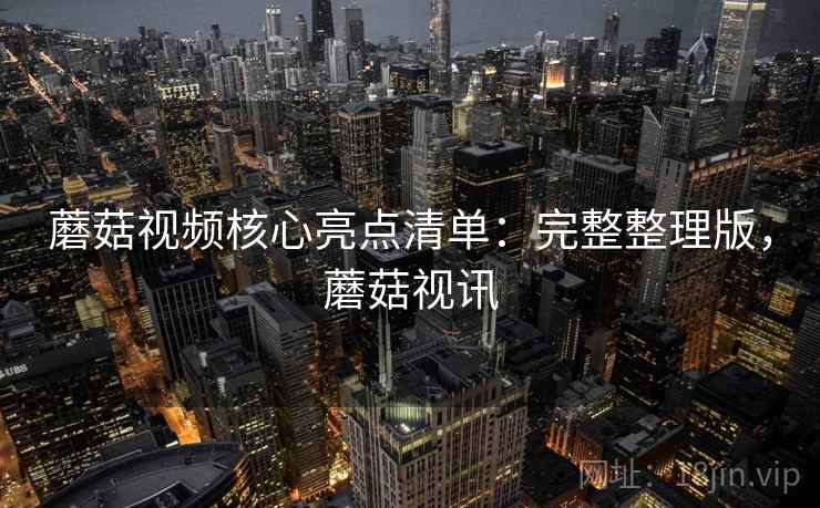 蘑菇视频核心亮点清单：完整整理版，蘑菇视讯