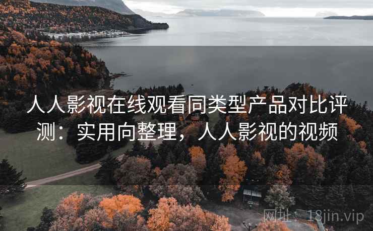 人人影视在线观看同类型产品对比评测：实用向整理，人人影视的视频